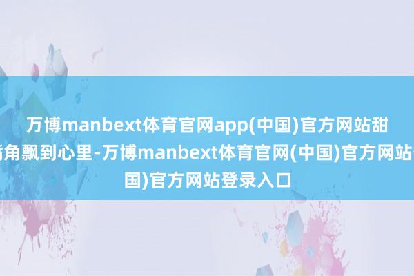 万博manbext体育官网app(中国)官方网站甜香能从嘴角飘到心里-万博manbext体育官网(中国)官方网站登录入口