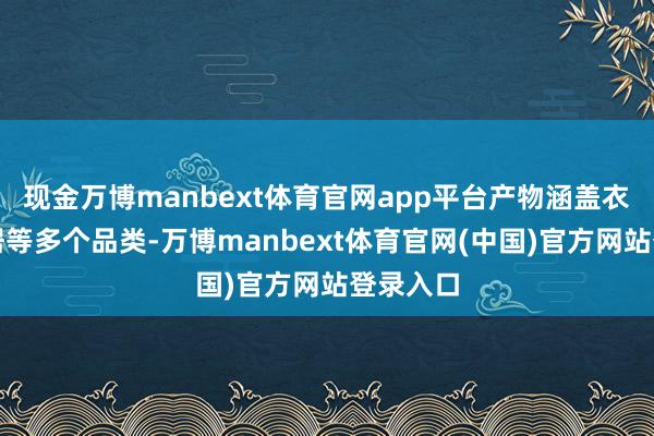 现金万博manbext体育官网app平台产物涵盖衣饰、家居等多个品类-万博manbext体育官网(中国)官方网站登录入口