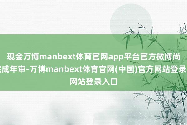 现金万博manbext体育官网app平台官方微博尚未完成年审-万博manbext体育官网(中国)官方网站登录入口