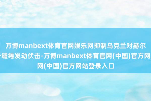 万博manbext体育官网娱乐网抑制乌克兰对赫尔松地区相干缱绻发动伏击-万博manbext体育官网(中国)官方网站登录入口