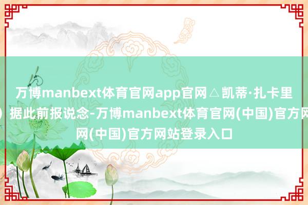 万博manbext体育官网app官网△凯蒂·扎卡里亚（贵府图）据此前报说念-万博manbext体育官网(中国)官方网站登录入口