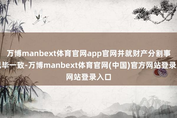 万博manbext体育官网app官网并就财产分割事项已毕一致-万博manbext体育官网(中国)官方网站登录入口