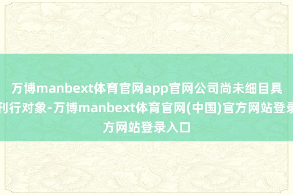 万博manbext体育官网app官网公司尚未细目具体的刊行对象-万博manbext体育官网(中国)官方网站登录入口