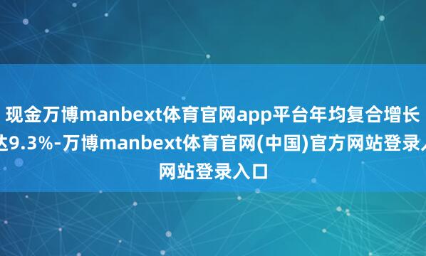 现金万博manbext体育官网app平台年均复合增长率达9.3%-万博manbext体育官网(中国)官方网站登录入口