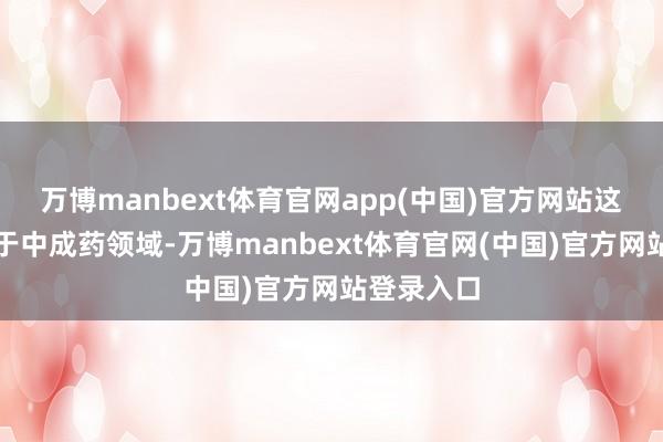 万博manbext体育官网app(中国)官方网站这类药物属于中成药领域-万博manbext体育官网(中国)官方网站登录入口