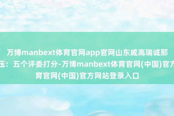 万博manbext体育官网app官网山东威高瑞诚那分数几乎是碾压：五个评委打分-万博manbext体育官网(中国)官方网站登录入口