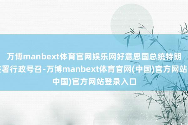 万博manbext体育官网娱乐网好意思国总统特朗普本日签署行政号召-万博manbext体育官网(中国)官方网站登录入口