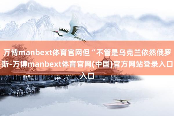 万博manbext体育官网但“不管是乌克兰依然俄罗斯-万博manbext体育官网(中国)官方网站登录入口