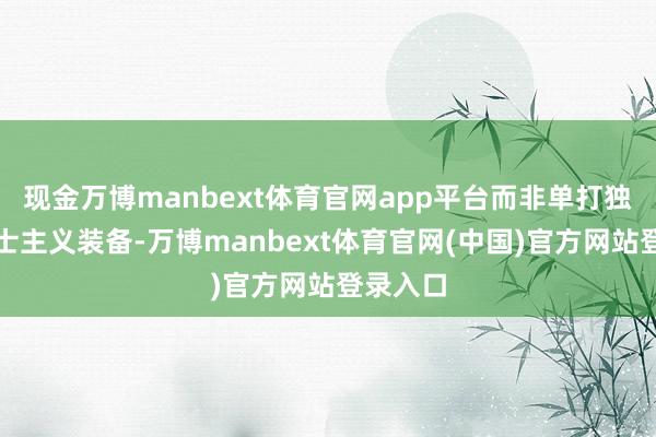 现金万博manbext体育官网app平台而非单打独斗的勇士主义装备-万博manbext体育官网(中国)官方网站登录入口