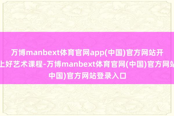 万博manbext体育官网app(中国)官方网站开王人开足上好艺术课程-万博manbext体育官网(中国)官方网站登录入口